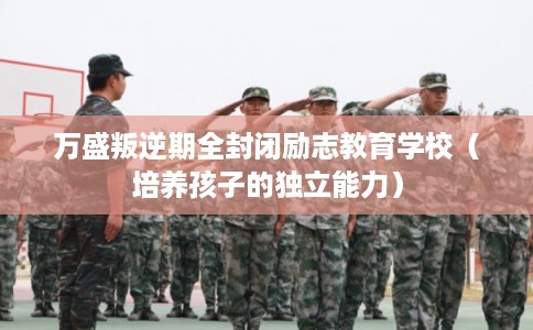 万盛叛逆期全封闭励志教育学校(培养孩子的独立能力) 万盛叛逆期全封闭励志教育学校(培养孩子的独立能力)