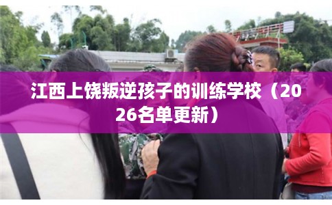 江西上饶叛逆孩子的训练学校（2026名单更新）