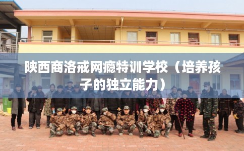 陕西商洛戒网瘾特训学校（培养孩子的独立能力）