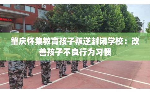 肇庆怀集教育孩子叛逆封闭学校:改善孩子不良行为习惯 肇庆怀集教育孩子叛逆封闭学校:改善孩子不良行为习惯