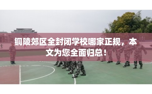 铜陵郊区全封闭学校哪家正规,本文为您全面归总! 铜陵郊区全封闭学校哪家正规,本文为您全面归总!