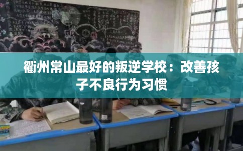 衢州常山最好的叛逆学校:改善孩子不良行为习惯 衢州常山最好的叛逆学校:改善孩子不良行为习惯