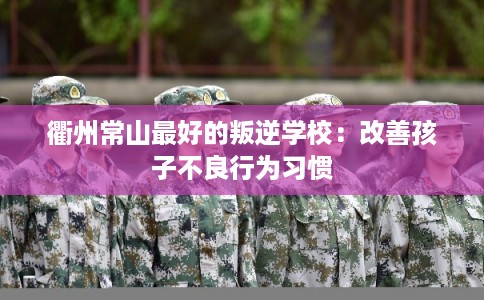 衢州常山最好的叛逆学校:改善孩子不良行为习惯 衢州常山最好的叛逆学校:改善孩子不良行为习惯