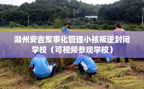 湖州安吉军事化管理小孩叛逆封闭学校（可视频参观学校）