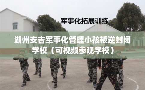 湖州安吉军事化管理小孩叛逆封闭学校（可视频参观学校）