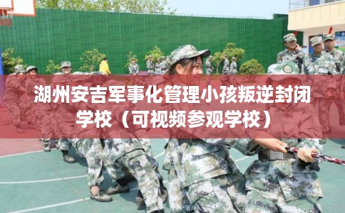 湖州安吉军事化管理小孩叛逆封闭学校（可视频参观学校）