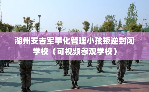 湖州安吉军事化管理小孩叛逆封闭学校（可视频参观学校）