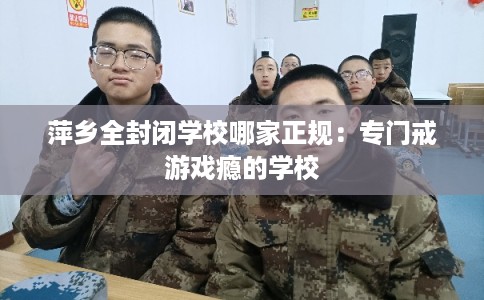 萍乡全封闭学校哪家正规：专门戒游戏瘾的学校