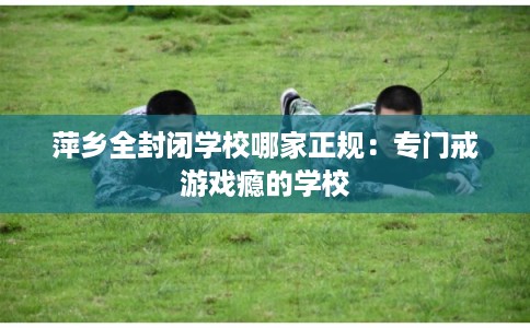 萍乡全封闭学校哪家正规：专门戒游戏瘾的学校