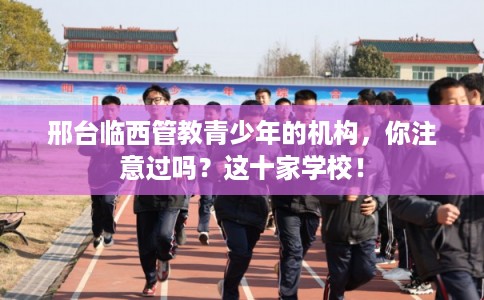 邢台临西管教青少年的机构，你注意过吗？这十家学校！