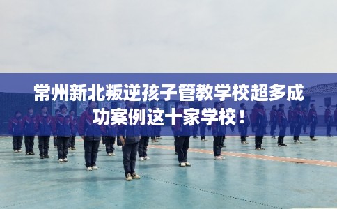 常州新北叛逆孩子管教学校超多成功案例这十家学校! 常州新北叛逆孩子管教学校超多成功案例这十家学校!