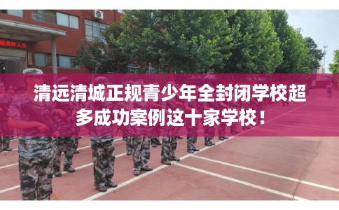 清远清城正规青少年全封闭学校超多成功案例这十家学校! 清远清城正规青少年全封闭学校超多成功案例这十家学校!