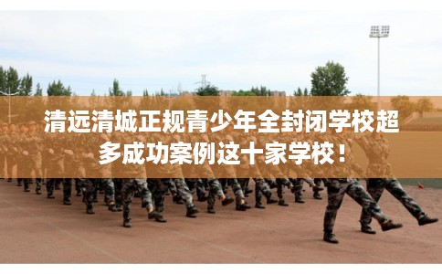 清远清城正规青少年全封闭学校超多成功案例这十家学校! 清远清城正规青少年全封闭学校超多成功案例这十家学校!
