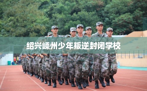 绍兴嵊州少年叛逆封闭学校