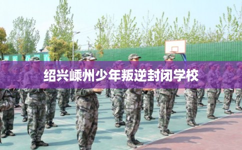 绍兴嵊州少年叛逆封闭学校