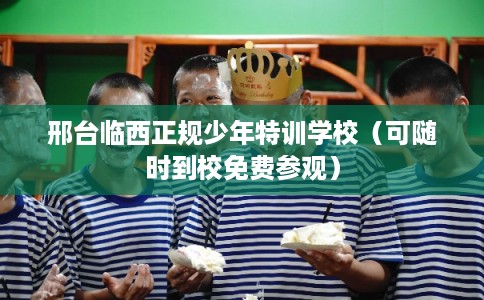 邢台临西正规少年特训学校（可随时到校免费参观）