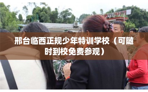 邢台临西正规少年特训学校（可随时到校免费参观）