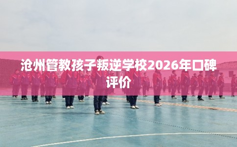 沧州管教孩子叛逆学校2026年口碑评价