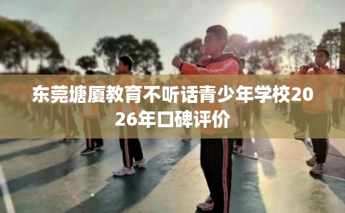 东莞塘厦教育不听话青少年学校2026年口碑评价 东莞塘厦教育不听话青少年学校2026年口碑评价