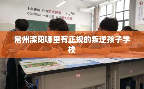 常州溧阳哪里有正规的叛逆孩子学校
