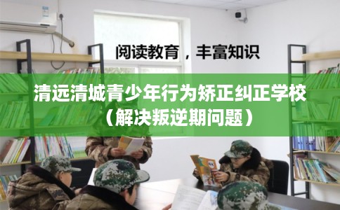 清远清城青少年行为矫正纠正学校（解决叛逆期问题）