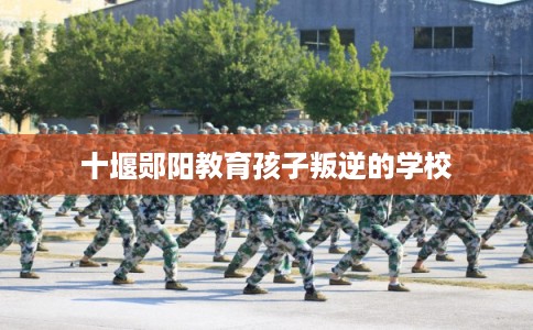 十堰郧阳教育孩子叛逆的学校 十堰郧阳教育孩子叛逆的学校