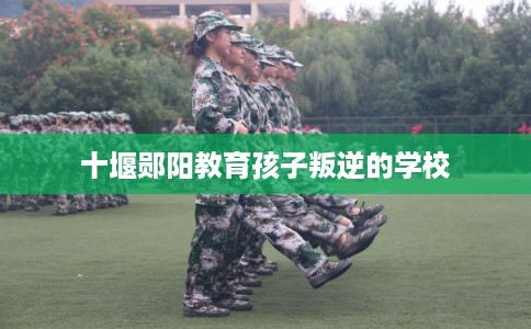 十堰郧阳教育孩子叛逆的学校