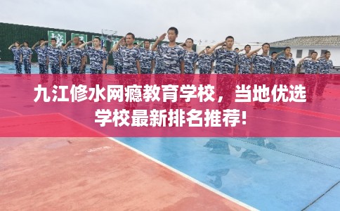 九江修水网瘾教育学校，当地优选学校最新排名推荐!