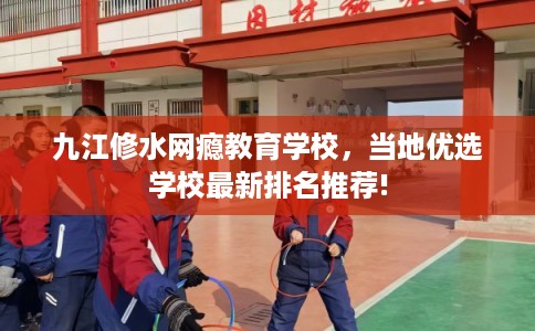 九江修水网瘾教育学校，当地优选学校最新排名推荐!