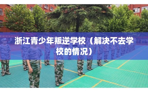 浙江青少年叛逆学校（解决不去学校的情况）