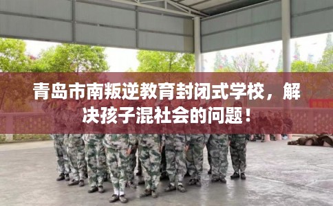 青岛市南叛逆教育封闭式学校，解决孩子混社会的问题！