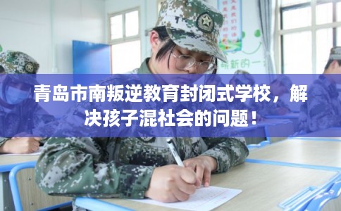 青岛市南叛逆教育封闭式学校，解决孩子混社会的问题！