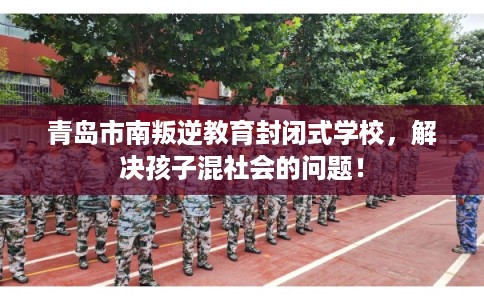 青岛市南叛逆教育封闭式学校，解决孩子混社会的问题！