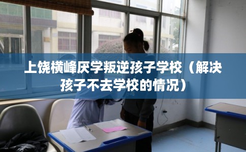 上饶横峰厌学叛逆孩子学校（解决孩子不去学校的情况）