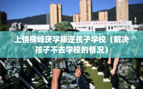 上饶横峰厌学叛逆孩子学校（解决孩子不去学校的情况）