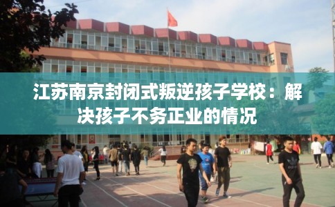 江苏南京封闭式叛逆孩子学校:解决孩子不务正业的情况 江苏南京封闭式叛逆孩子学校:解决孩子不务正业的情况