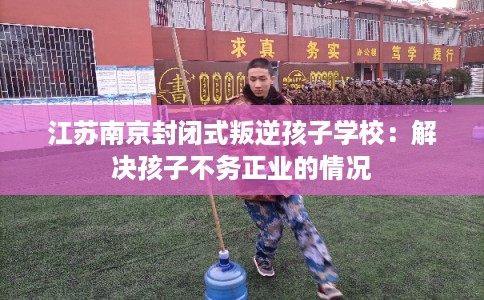 江苏南京封闭式叛逆孩子学校:解决孩子不务正业的情况 江苏南京封闭式叛逆孩子学校:解决孩子不务正业的情况