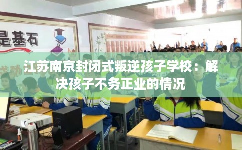 江苏南京封闭式叛逆孩子学校:解决孩子不务正业的情况 江苏南京封闭式叛逆孩子学校:解决孩子不务正业的情况
