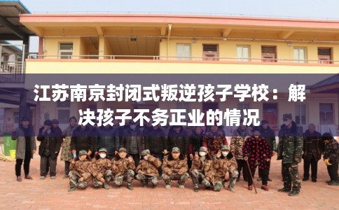 江苏南京封闭式叛逆孩子学校：解决孩子不务正业的情况