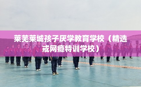 莱芜莱城孩子厌学教育学校（精选戒网瘾特训学校）