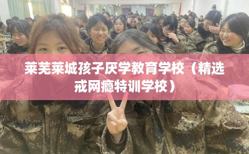 莱芜莱城孩子厌学教育学校（精选戒网瘾特训学校）
