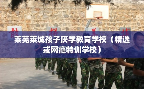 莱芜莱城孩子厌学教育学校（精选戒网瘾特训学校）
