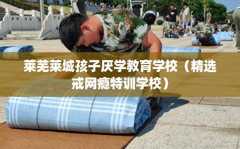 莱芜莱城孩子厌学教育学校（精选戒网瘾特训学校）