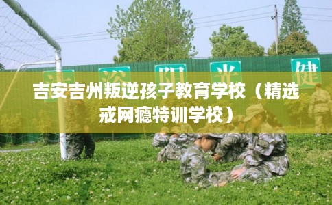 吉安吉州叛逆孩子教育学校（精选戒网瘾特训学校）