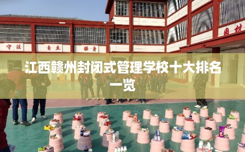 江西赣州封闭式管理学校十大排名一览 江西赣州封闭式管理学校十大排名一览