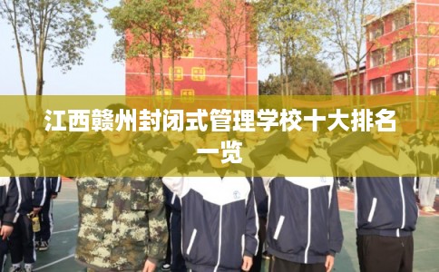 江西赣州封闭式管理学校十大排名一览