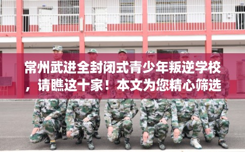 常州武进全封闭式青少年叛逆学校，请瞧这十家！本文为您精心筛选！