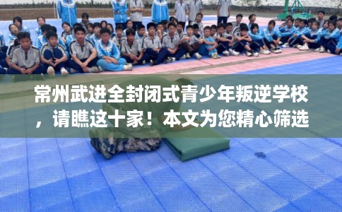 常州武进全封闭式青少年叛逆学校，请瞧这十家！本文为您精心筛选！