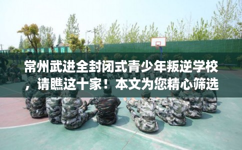 常州武进全封闭式青少年叛逆学校，请瞧这十家！本文为您精心筛选！