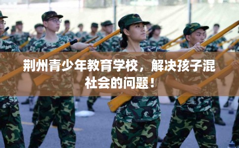 荆州青少年教育学校，解决孩子混社会的问题！